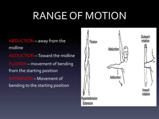 RANGE OF MOTION
ABDUCTION – away from the
midline
ADDUCTION –Toward the midline
FLEXION – movement of bending
from the starting position
EXTENSION – Movement of
bending to the starting position
 