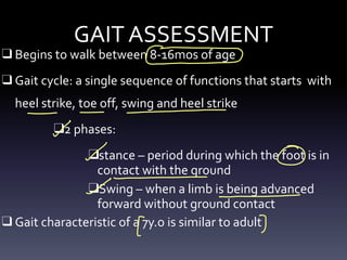 GAIT ASSESSMENT
❑ Begins to walk between 8-16mos of age
❑ Gait cycle: a single sequence of functions that starts with
heel strike, toe off, swing and heel strike
❑2 phases:
❑stance – period during which the foot is in
contact with the ground
❑Swing – when a limb is being advanced
forward without ground contact
❑ Gait characteristic of a 7y.o is similar to adult
↳
-
-
- -
-
- O
-- - -
[ &
 