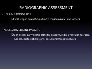 RADIOGRAPHIC ASSESSMENT
• PLAIN RADIOGRAPH
❑First step in evaluation of most musculoskeletal disorders
• NUCLEAR MEDICINE IMAGING
❑Bone scan: early septic arthritis, osteomyelitis, avascular necrosis,
tumors, metastatic lesions, occult and stress fractures
 