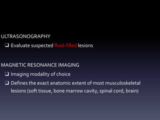 ULTRASONOGRAPHY
❑ Evaluate suspected fluid-filled lesions
MAGNETIC RESONANCE IMAGING
❑ Imaging modality of choice
❑ Defines the exact anatomic extent of most musculoskeletal
lesions (soft tissue, bone marrow cavity, spinal cord, brain)
 