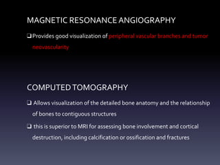 MAGNETIC RESONANCE ANGIOGRAPHY
❑Provides good visualization of peripheral vascular branches and tumor
neovascularity
COMPUTEDTOMOGRAPHY
❑ Allows visualization of the detailed bone anatomy and the relationship
of bones to contiguous structures
❑ this is superior to MRI for assessing bone involvement and cortical
destruction, including calcification or ossification and fractures
 