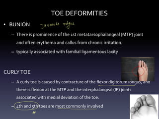TOE DEFORMITIES
• BUNION
– There is prominence of the 1st metatarsophalangeal (MTP) joint
and often erythema and callus from chronic irritation.
– typically associated with familial ligamentous laxity
CURLYTOE
– A curly toe is caused by contracture of the flexor digitorum longus, and
there is flexion at the MTP and the interphalangeal (IP) joints
associated with medial deviation of the toe.
– 4th and 5th toes are most commonly involved
juvenile valgus .
- -
- -
*
 