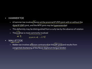 • HAMMERTOE
– A hammer toe involves flexion at the proximal IP (PIP) joint with or without the
distal IP (DIP) joint, and the MTP joint may be hyperextended
– This deformity may be distinguished from a curly toe by the absence of rotation
– The 2nd toe is most commonly involved
• MALLETTOE
– Mallet toe involves a flexion contracture at the DIP joint and results from
congenital shortening of the flexor digitorum longus tendon
E
- -
O
* 9 -
Hammer-and
-
-
- ②
-
 