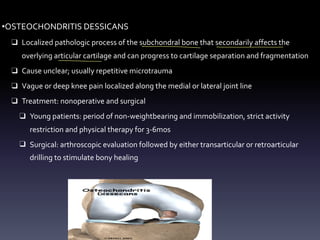 •OSTEOCHONDRITIS DESSICANS
❑ Localized pathologic process of the subchondral bone that secondarily affects the
overlying articular cartilage and can progress to cartilage separation and fragmentation
❑ Cause unclear; usually repetitive microtrauma
❑ Vague or deep knee pain localized along the medial or lateral joint line
❑ Treatment: nonoperative and surgical
❑ Young patients: period of non-weightbearing and immobilization, strict activity
restriction and physical therapy for 3-6mos
❑ Surgical: arthroscopic evaluation followed by either transarticular or retroarticular
drilling to stimulate bony healing
- - -
- -
 