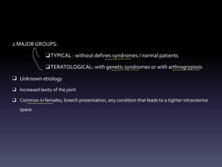 2 MAJOR GROUPS:
❑TYPICAL : without defines syndromes / normal patients
❑TERATOLOGICAL: with genetic syndromes or with arthrogryposis
❑ Unknown etiology
❑ Increased laxity of the joint
❑ Common in females, breech presentation, any condition that leads to a tighter intrauterine
space
↑ -
= _
- -
-
 