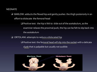NEONATE
❑ BARLOW: adducts the flexed hip and gently pushes the thigh posteriorly in an
effort to dislocate the femoral head
❑ Positive test: the hip is felt to slide out of the acetabulum, as the
examiner relaxes the proximal push, the hip can be felt to slip back into
the acetabulum
❑ ORTOLANI: attempts to reduce a dislocated hip
❑ Positive test: the femoral head will slip into the socket with a delicate
clunk that is palpable but usually not audible
-
 