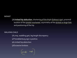 INFANT
❑ Limited hip abduction, shortening of the thigh (Galeazzi sign), proximal
location of the greater trochanter, asymmetry of the gluteal or thigh fold,
and positioning of the hip
WALKING CHILD
❑ Limp, waddling gait, leg length discrepancy
❑ Trendelenburg sign is positive
❑ Limited hip abduction
❑ Excessive lordosis
- - -
Celisic test)
 