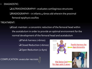 • DIAGNOSTIC:
❑ULTRASONOGRAPHY –evaluates cartilaginous structures
❑RADIOGRAPHY – in infants 4-6mos old wherein the proximal
femoral epiphysis ossifies
TREATMENT:
❑Goal: maintain a concentric reduction of the femoral head within
the acetabulum in order to provide an optimal environment for the
normal development of the femoral head and acetabulum
❑Palvik harness (<6m0s)
❑Closed Reduction (>6mos)
❑Open Reduction (2-6yrs)
COMPLICATION: avascular necrosis
D
 