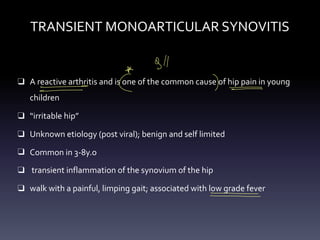 TRANSIENT MONOARTICULAR SYNOVITIS
❑ A reactive arthritis and is one of the common cause of hip pain in young
children
❑ “irritable hip”
❑ Unknown etiology (post viral); benign and self limited
❑ Common in 3-8y.o
❑ transient inflammation of the synovium of the hip
❑ walk with a painful, limping gait; associated with low grade fever
gll
*
- -
C ( - -
-
- -
- - -
-
 