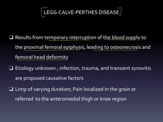 LEGG-CALVE-PERTHES DISEASE
❑ Results from temporary interruption of the blood supply to
the proximal femoral epiphysis, leading to osteonecrosis and
femoral head deformity
❑ Etiology unknown ; infection, trauma, and transient synovitis
are proposed causative factors
❑ Limp of varying duration; Pain localized in the groin or
referred to the anteromedial thigh or knee region
[ I
- - -
- -
 