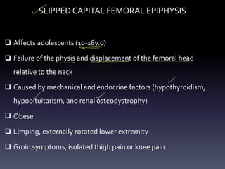 SLIPPED CAPITAL FEMORAL EPIPHYSIS
❑ Affects adolescents (10-16y.o)
❑ Failure of the physis and displacement of the femoral head
relative to the neck
❑ Caused by mechanical and endocrine factors (hypothyroidism,
hypopituitarism, and renal osteodystrophy)
❑ Obese
❑ Limping, externally rotated lower extremity
❑ Groin symptoms, isolated thigh pain or knee pain
-
-
-
-
-
- -
 
