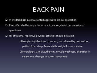 BACK PAIN
❑ In children back pain warranted aggressive clinical evaluation
❑ EVAL: Detailed history is important. Location, character, duration of
symptoms.
❑ Hx of trauma, repetitive physical activities should be asked.
❑Neoplastic/infectious : constant, not relieved by rest, wakes
patient from sleep. Fever, chills, weight loss or malaise
❑Neurologic: gait disturbances, muscle weakness, alteration in
sensorium, changes in bowel movement
 