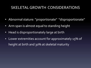 SKELETAL GROWTH CONSIDERATIONS
• Abnormal stature: “proportionate” “disproportionate”
• Arm span is almost equal to standing height
• Head is disproportionately large at birth
• Lower extremities account for approximately 15% of
height at birth and 30% at skeletal maturity
 