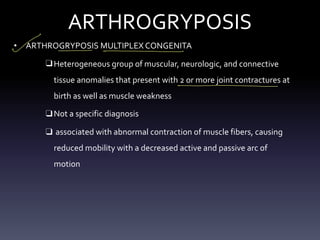 ARTHROGRYPOSIS
• ARTHROGRYPOSIS MULTIPLEX CONGENITA
❑ Heterogeneous group of muscular, neurologic, and connective
tissue anomalies that present with 2 or more joint contractures at
birth as well as muscle weakness
❑ Not a specific diagnosis
❑ associated with abnormal contraction of muscle fibers, causing
reduced mobility with a decreased active and passive arc of
motion
- - - -
- -
 