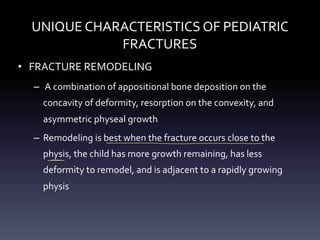 UNIQUE CHARACTERISTICS OF PEDIATRIC
FRACTURES
• FRACTURE REMODELING
– A combination of appositional bone deposition on the
concavity of deformity, resorption on the convexity, and
asymmetric physeal growth
– Remodeling is best when the fracture occurs close to the
physis, the child has more growth remaining, has less
deformity to remodel, and is adjacent to a rapidly growing
physis
- -
- x
>
 