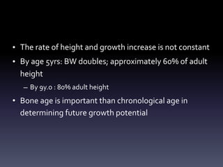 • The rate of height and growth increase is not constant
• By age 5yrs: BW doubles; approximately 60% of adult
height
– By 9y.o : 80% adult height
• Bone age is important than chronological age in
determining future growth potential
 