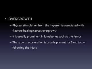 • OVERGROWTH
– Physeal stimulation from the hyperemia associated with
fracture healing causes overgrowth
– It is usually prominent in long bones such as the femur
– The growth acceleration is usually present for 6 mo to 1 yr
following the injury
 