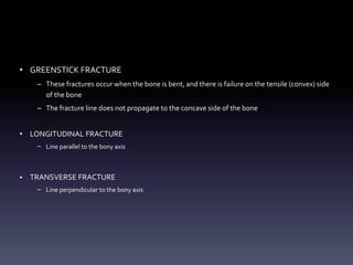 • GREENSTICK FRACTURE
– These fractures occur when the bone is bent, and there is failure on the tensile (convex) side
of the bone
– The fracture line does not propagate to the concave side of the bone
• LONGITUDINAL FRACTURE
– Line parallel to the bony axis
• TRANSVERSE FRACTURE
– Line perpendicular to the bony axis
 
