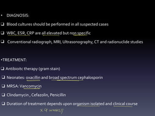 • DIAGNOSIS:
❑ Blood cultures should be performed in all suspected cases
❑ WBC, ESR, CRP are all elevated but non specific
❑ Conventional radiograph, MRI, Ultrasonography, CT and radionuclide studies
•TREATMENT:
❑ Antibioitc therapy (gram stain)
❑ Neonates: oxacillin and broad spectrum cephalosporin
❑ MRSA:Vancomycin
❑ Clindamycin , Cefazolin, Penicillin
❑ Duration of treatment depends upon organism isolated and clinical course
- - -
- - - - - -
- -
- -
- -
-
- -
x 4 weeks//
 