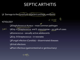 SEPTIC ARTHITIS
❑ Damage to the synovium, adjacent cartilage, and bone
•ETIOLOGY
❑Staphylococcus Aureus – most common pathogen
❑Grp. A Streptococcus and S. pneumoniae – 10-20% of cases
❑Gonococcus – sexually active adolescents
❑Grp. B Streptococcus – in neonates
❑Fungal infection (Candida) – disseminated diseases
❑Viral infections
❑Post infectious (gastrointestinal or genitourinary)
000
C 19
o 9 .
-
*
- -
-
GAS ,
- - -
- - - - -
table
-
°
 