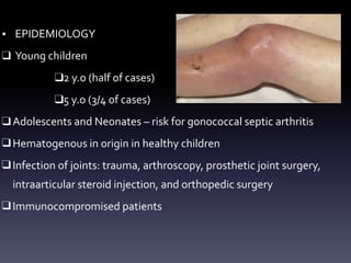 • EPIDEMIOLOGY
❑ Young children
❑2 y.o (half of cases)
❑5 y.o (3/4 of cases)
❑ Adolescents and Neonates – risk for gonococcal septic arthritis
❑ Hematogenous in origin in healthy children
❑ Infection of joints: trauma, arthroscopy, prosthetic joint surgery,
intraarticular steroid injection, and orthopedic surgery
❑ Immunocompromised patients
 