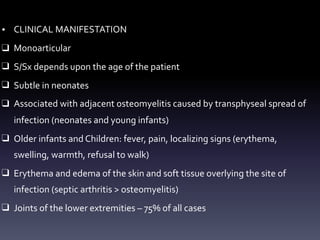 • CLINICAL MANIFESTATION
❑ Monoarticular
❑ S/Sx depends upon the age of the patient
❑ Subtle in neonates
❑ Associated with adjacent osteomyelitis caused by transphyseal spread of
infection (neonates and young infants)
❑ Older infants and Children: fever, pain, localizing signs (erythema,
swelling, warmth, refusal to walk)
❑ Erythema and edema of the skin and soft tissue overlying the site of
infection (septic arthritis > osteomyelitis)
❑ Joints of the lower extremities – 75% of all cases
 