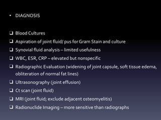 • DIAGNOSIS
❑ Blood Cultures
❑ Aspiration of joint fluid/ pus for Gram Stain and culture
❑ Synovial fluid analysis – limited usefulness
❑ WBC, ESR, CRP – elevated but nonspecific
❑ Radiographic Evaluation (widening of joint capsule, soft tissue edema,
obliteration of normal fat lines)
❑ Ultrasonography (joint effusion)
❑ Ct scan (joint fluid)
❑ MRI (joint fluid; exclude adjacent osteomyelitis)
❑ Radionuclide Imaging – more sensitive than radiographs
 
