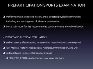 PREPARTICIPATION SPORTS EXAMINATION
❑ Performed with a directed history and a directed physical examination,
including a screening musculoskeletal examination
❑ Not a substitute for the recommended comprehensive annual evaluation
•HISTORY AND PHYSICAL EVALUATION
❑ In the absence of symptoms, no screening laboratory tests are required
❑ Past Medical History, medications, Allergies, Immunization, and Diet
❑ Sudden Death – undetected cardiac disease
❑ CXR, ECG, ECHO – not a routine, unless with history
 