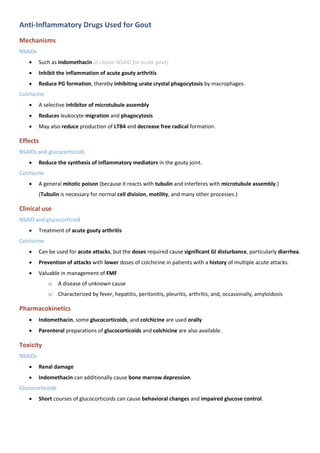 Anti-Inflammatory Drugs Used for Gout
Mechanisms
NSAIDs
• Such as indomethacin (a classic NSAID for acute gout)
• Inhibit the inflammation of acute gouty arthritis
• Reduce PG formation, thereby inhibiting urate crystal phagocytosis by macrophages.
Colchicine
• A selective inhibitor of microtubule assembly
• Reduces leukocyte migration and phagocytosis
• May also reduce production of LTB4 and decrease free radical formation.
Effects
NSAIDs and glucocorticoids
• Reduce the synthesis of inflammatory mediators in the gouty joint.
Colchicine
• A general mitotic poison (because it reacts with tubulin and interferes with microtubule assembly.)
(Tubulin is necessary for normal cell division, motility, and many other processes.)
Clinical use
NSAID and glucocorticoid
• Treatment of acute gouty arthritis
Colchicine
• Can be used for acute attacks, but the doses required cause significant GI disturbance, particularly diarrhea.
• Prevention of attacks with lower doses of colchicine in patients with a history of multiple acute attacks.
• Valuable in management of FMF
o A disease of unknown cause
o Characterized by fever, hepatitis, peritonitis, pleuritis, arthritis, and, occasionally, amyloidosis
Pharmacokinetics
• Indomethacin, some glucocorticoids, and colchicine are used orally
• Parenteral preparations of glucocorticoids and colchicine are also available.
Toxicity
NSAIDs
• Renal damage
• Indomethacin can additionally cause bone marrow depression.
Glucocorticoids
• Short courses of glucocorticoids can cause behavioral changes and impaired glucose control.
 