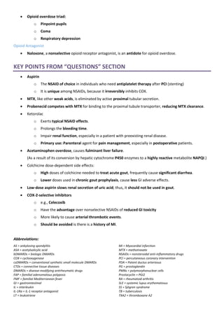 • Opioid overdose triad:
o Pinpoint pupils
o Coma
o Respiratory depression
Opioid Antagonist
• Naloxone, a nonselective opioid receptor antagonist, is an antidote for opioid overdose.
KEY POINTS FROM “QUESTIONS” SECTION
• Aspirin
o The NSAID of choice in individuals who need antiplatelet therapy after PCI (stenting)
o It is unique among NSAIDs, because it irreversibly inhibits COX.
• MTX, like other weak acids, is eliminated by active proximal tubular secretion.
• Probenecid competes with MTX for binding to the proximal tubule transporter, reducing MTX clearance.
• Ketorolac
o Exerts typical NSAID effects.
o Prolongs the bleeding time.
o Impair renal function, especially in a patient with preexisting renal disease.
o Primary use: Parenteral agent for pain management, especially in postoperative patients.
• Acetaminophen overdose, causes fulminant liver failure.
(As a result of its conversion by hepatic cytochrome P450 enzymes to a highly reactive metabolite NAPQI.)
• Colchicine dose-dependent side effects:
o High doses of colchicine needed to treat acute gout, frequently cause significant diarrhea.
o Lower doses used in chronic gout prophylaxis, cause less GI adverse effects.
• Low-dose aspirin slows renal secretion of uric acid; thus, it should not be used in gout.
• COX-2-selective inhibitors
o e.g., Celecoxib
o Have the advantage over nonselective NSAIDs of reduced GI toxicity
o More likely to cause arterial thrombotic events.
o Should be avoided is there is a history of MI.
Abbreviations:
AS = ankylosing spondylitis
ASA = acetylsalicylic acid
bDMARDs = biologic DMARDs
COX = cyclooxygenase
csDMARDs = conventional synthetic small molecule DMARDs
CTDs = connective tissue diseases
DMARDs = disease-modifying antirheumatic drugs
FAP = familial adenomatous polyposis
FMF = familial Mediterranean fever
GI = gastrointestinal
IL = interleukin
IL-1Ra = IL-1 receptor antagonist
LT = leukotriene
MI = Myocardial infarction
MTX = methotrexate
NSAIDs = nonsteroidal anti-inflammatory drugs
PCI = percutaneous coronary intervention
PDA = Patent ductus arteriosus
PG = prostaglandin
PMNs = polymorphonuclear cells
Prostacyclin = PGI2
RA = rheumatoid arthritis
SLE = systemic lupus erythematosus
SS = Sjögren syndrome
TB = tuberculosis
TXA2 = thromboxane A2
 
