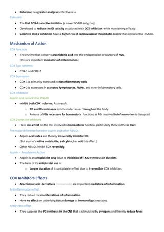 • Ketorolac has greater analgesic effectiveness.
Celecoxib
• The first COX-2-selective inhibitor (a newer NSAID subgroup)
• Developed to reduce the GI toxicity associated with COX inhibition while maintaining efficacy.
• Selective COX-2 inhibitors have a higher risk of cardiovascular thrombotic events than nonselective NSAIDs.
Mechanism of Action
COX Function
• The enzyme that converts arachidonic acid into the endoperoxide precursors of PGs.
(PGs are important mediators of inflammation)
COX Two Isoforms:
• COX-1 and COX-2
COX Expression
• COX-1 is primarily expressed in noninflammatory cells
• COX-2 is expressed in activated lymphocytes, PMNs, and other inflammatory cells.
COX Inhibition
Aspirin and nonselective NSAIDs
• Inhibit both COX isoforms; As a result:
o PG and thromboxane synthesis decreases throughout the body
o Release of PGs necessary for homeostatic functions as PGs involved in inflammation is disrupted.
COX-2-selective inhibitors
• Have less effect on the PGs involved in homeostatic function, particularly those in the GI tract.
The major difference between aspirin and other NSAIDs
• Aspirin acetylates and thereby irreversibly inhibits COX.
(But aspirin’s active metabolite, salicylate, has not this effect.)
• Other NSAIDs inhibit COX reversibly.
Aspirin – Antiplatelet Action
• Aspirin is an antiplatelet drug (due to inhibition of TXA2 synthesis in platelets)
• The basis of its antiplatelet use is:
o Longer duration of its antiplatelet effect due to irreversible COX inhibition.
COX Inhibitors Effects
• Arachidonic acid derivatives (eicosanoids) are important mediators of inflammation.
Antiinflammatory effect
• They reduce the manifestations of inflammation.
• Have no effect on underlying tissue damage or immunologic reactions.
Antipyretic effect
• They suppress the PG synthesis in the CNS that is stimulated by pyrogens and thereby reduce fever.
 