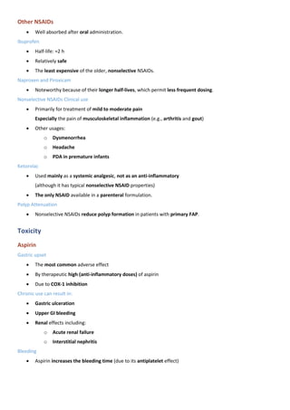 Other NSAIDs
• Well absorbed after oral administration.
Ibuprofen
• Half-life: ≈2 h
• Relatively safe
• The least expensive of the older, nonselective NSAIDs.
Naproxen and Piroxicam
• Noteworthy because of their longer half-lives, which permit less frequent dosing.
Nonselective NSAIDs Clinical use
• Primarily for treatment of mild to moderate pain
Especially the pain of musculoskeletal inflammation (e.g., arthritis and gout)
• Other usages:
o Dysmenorrhea
o Headache
o PDA in premature infants
Ketorolac
• Used mainly as a systemic analgesic, not as an anti-inflammatory
(although it has typical nonselective NSAID properties)
• The only NSAID available in a parenteral formulation.
Polyp Attenuation
• Nonselective NSAIDs reduce polyp formation in patients with primary FAP.
Toxicity
Aspirin
Gastric upset
• The most common adverse effect
• By therapeutic high (anti-inflammatory doses) of aspirin
• Due to COX-1 inhibition
Chronic use can result in:
• Gastric ulceration
• Upper GI bleeding
• Renal effects including:
o Acute renal failure
o Interstitial nephritis
Bleeding
• Aspirin increases the bleeding time (due to its antiplatelet effect)
 