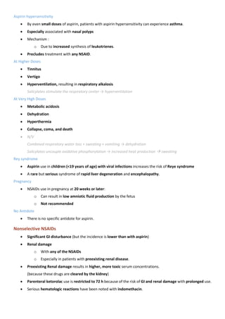 Aspirin hypersensitivity
• By even small doses of aspirin, patients with aspirin hypersensitivity can experience asthma.
• Especially associated with nasal polyps
• Mechanism :
o Due to increased synthesis of leukotrienes.
• Precludes treatment with any NSAID.
At Higher Doses
• Tinnitus
• Vertigo
• Hyperventilation, resulting in respiratory alkalosis
Salicylates stimulate the respiratory center → hyperventilation
At Very High Doses
• Metabolic acidosis
• Dehydration
• Hyperthermia
• Collapse, coma, and death
• N/V
Combined respiratory water loss + sweating + vomiting → dehydration
Salicylates uncouple oxidative phosphorylation → increased heat production → sweating
Rey syndrome
• Aspirin use in children (<19 years of age) with viral infections increases the risk of Reye syndrome
• A rare but serious syndrome of rapid liver degeneration and encephalopathy.
Pregnancy
• NSAIDs use in pregnancy at 20 weeks or later:
o Can result in low amniotic fluid production by the fetus
o Not recommended
No Antidote
• There is no specific antidote for aspirin.
Nonselective NSAIDs
• Significant GI disturbance (but the incidence is lower than with aspirin)
• Renal damage
o With any of the NSAIDs
o Especially in patients with preexisting renal disease.
• Preexisting Renal damage results in higher, more toxic serum concentrations.
(because these drugs are cleared by the kidney)
• Parenteral ketorolac use is restricted to 72 h because of the risk of GI and renal damage with prolonged use.
• Serious hematologic reactions have been noted with indomethacin.
 