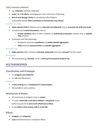 COX-2-selective inhibitors
• e.g., Celecoxib, rofecoxib, valdecoxib
• Lower risk of GI effects, including gastric ulcers and serious GI bleeding.
• Risk of renal damage (similar to nonselective COX inhibitors)
(presumably because COX-2 contributes to homeostatic renal effects)
Risk of MI and stroke
• Highly selective COX-2 inhibitors such as rofecoxib and valdecoxib carry an increased risk of MI and stroke.
• Increased risk of arterial thrombosis is due to:
o Greater inhibitory effect of COX-2 inhibitors on endothelial prostacyclin synthesis than on platelet
TXA₂ synthesis.
• Prostacyclin and TXA2 physiology:
o Prostacyclin promotes vasodilation and inhibits platelet aggregation
o TXA2 promotes vasoconstriction and platelet aggregation
Removed Drugs
• Highly selective COX-2 inhibitors (rofecoxib, valdecoxib) have been removed from the market
Warning Sign
• The remaining drug, celecoxib, carries a warning of increased thrombosis risk.
ACETAMINOPHEN
Classification and Prototype
• It is analgesic and antipyretic
• It is not antiinflammatory
Phenacetin
• A toxic prodrug that is metabolized to acetaminophen
• Still available in some countries.
Mechanism of Action
• The mechanism its analgesic action is unclear.
• It is only a weak COX-1 and COX-2 inhibitor in peripheral tissues.
(which accounts for its lack of anti-inflammatory effect)
• It may inhibit a third enzyme, COX-3, in the CNS.
Effects
• Analgesic and antipyretic
• Lacks antiinflammatory or antiplatelet effects.
 