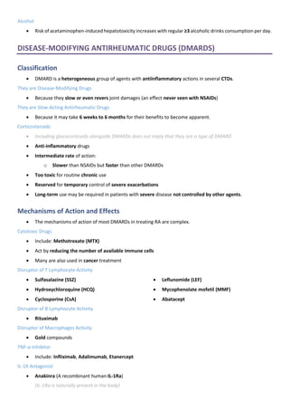 Alcohol
• Risk of acetaminophen-induced hepatotoxicity increases with regular ≥3 alcoholic drinks consumption per day.
DISEASE-MODIFYING ANTIRHEUMATIC DRUGS (DMARDS)
Classification
• DMARD is a heterogeneous group of agents with antiinflammatory actions in several CTDs.
They are Disease-Modifying Drugs
• Because they slow or even revers joint damages (an effect never seen with NSAIDs)
They are Slow-Acting Antirheumatic Drugs
• Because it may take 6 weeks to 6 months for their benefits to become apparent.
Corticosteroids
• Including glucocorticoids alongside DMARDs does not imply that they are a type of DMARD
• Anti-inflammatory drugs
• Intermediate rate of action:
o Slower than NSAIDs but faster than other DMARDs
• Too toxic for routine chronic use
• Reserved for temporary control of severe exacerbations
• Long-term use may be required in patients with severe disease not controlled by other agents.
Mechanisms of Action and Effects
• The mechanisms of action of most DMARDs in treating RA are complex.
Cytotoxic Drugs
• Include: Methotrexate (MTX)
• Act by reducing the number of available immune cells
• Many are also used in cancer treatment
Disruptor of T Lymphocyte Activity
• Sulfasalazine (SSZ)
• Hydroxychloroquine (HCQ)
• Cyclosporine (CsA)
• Leflunomide (LEF)
• Mycophenolate mofetil (MMF)
• Abatacept
Disruptor of B Lymphocyte Activity
• Rituximab
Disruptor of Macrophages Activity
• Gold compounds
TNF-α Inhibitor
• Include: Infliximab, Adalimumab, Etanercept
IL-1R Antagonist
• Anakinra (A recombinant human IL-1Ra)
(IL-1Ra is naturally present in the body)
 
