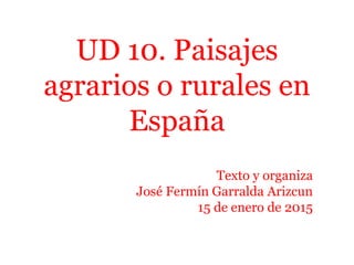UD 10. Paisajes
agrarios o rurales en
España
Texto y organiza
José Fermín Garralda Arizcun
15 de enero de 2015
 