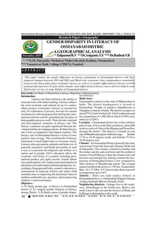 International Reseach Journal,November,2010 ISSN-0975-3486 RNI: RAJBIL 2009/300097 VOL-I *ISSUE 14
36 RESEARCH ANALYSIS AND EVALUATION
This paper studies the gender difference in literacy attainment in Osmanabad district with their
temporal changes between 1991 and 2001 and Tahsil wise variations. Since independence remarkable
progress has been taken place in female literacy as well as in gender differential in literacy at both
national and state level. In spite of this female- male differential in literacy rate is still very high in some
Tahsil and very low in some Tahsils of Osmanabad district.
Keywords:SexRatio,Urbanization,Literacy,Migration,Childenrolment.
Introduction:-
Literacy has been defined as the ability to
read and write with understanding. Literacy reflects
the socio-economic and cultural set up of a nation,
ethnic group or community. Literacy is essential not
only for eradication of poverty, but also for mental
insolationforcultivatingpeacefulandfriendlyinter-
national relations and for permitting the free play of
demographicprocessaswell. Thereareinter-regional
and intra-regional variations in literacy rate. The
literacy variations are quite significant between de-
veloped and the developing nations. In India literacy
rate is low as compared to developed countries. The
literacy rate of Osmanabad District is lower if com-
pared to state average. The social benefit of literacy
attainment is much higher than its economic return.
Literacyaltersperception,attitudesandbehaviors.It
generates awareness and builds personality in such
a way as to promote development and welfare of a
nation and its people. Girl’s education affects the
economic well being of a country including gross
national product, per capita income, female labour
forceparticipation,self employment,participationin
informalsectorandmarketandhomeproduction.Ac-
cordingtoSenguptaandGuha,women’seducationis
instrumental in reducing fertility and infant child
mortality rates in improving the nutritional status of
children and health care practices, and in improving
children’s school enrolment.
Objective:-
1) To Study gender gap in literacy in Osmanabad
district 2) To compare gender disparity in literacy
among Tahsils. 3) To Study causes of gender dispar-
ityinliteracy.
StudyArea:-
Osmanabad is district in the state of Maharashtra in
India. The district headquarters is located at
Osmanabad. Temple of goddess Tuljabhavani at
TulajapurisfamousinIndia.Thedistrictoccupiesan
areaof7512.4 km²ofwhich241.4 km²isurbanareaand
has a population of 1,486,586 of which 15.69% were
urban (as of 2001).
Location: - Osmanabad district lies in the southern
part of state. It lies on the Deccan plateau, about 600
mabovesealevel.PartsoftheManjaraandTernaflow
through the district. The district is located on east
sideofMarathwadaregionwithintherange latitude
17.35 to 18.40 degrees north, and latitude 75.16 to
76.40 degrees east.
Climate:-InOsmanabadDistrictgenerallytherainy
seasonstartsfrommid-Juneandcontinuestilltheend
of September. The climate is humid in October and
November and dry and cool from mid-November to
January.FromFebruarytoJunetheclimateisdryand
becomes increasingly hot. During summer the tem-
perature of Osmanabad district is low compared to
other districts of Marathwada region. The average
annualrainfallinthedistrictis730 mm.Temperature
Max.:42.1°C;Min.:8°C,butnowdaysthereisgrowth
in temperature up to 44°C.
Tahsils: - There are eight talukas (Tahsil) in
Osmanabaddistrict.i.e.Osmanabad,Tuljapur,Omerga
,Lohara,Kallamb,Bhoom,Paranda,Vashi.
Neighboring districts: - Solapur lies to the south-
west, Ahmednagar to the North-west, Beed to the
north, Latur to the east and the districts of Bidar and
Gulbarga in Karnataka to the south.
*TatipamulR.V **Dr.Anigunte.V.S ***Dr.Rathod.V.R
Research Paper—Geography
12345678901234567890123456789012123456789012345678901234567890121234567890123456789012345678901212345678901234567890123456789
12345678901234567890123456789012123456789012345678901234567890121234567890123456789012345678901212345678901234567890123456789
12345678901234567890123456789012123456789012345678901234567890121234567890123456789012345678901212345678901234567890123456789
12345678901234567890123456789012123456789012345678901234567890121234567890123456789012345678901212345678901234567890123456789
12345678901234567890123456789012123456789012345678901234567890121234567890123456789012345678901212345678901234567890123456789
12345678901234567890123456789012123456789012345678901234567890121234567890123456789012345678901212345678901234567890123456789
12345678901234567890123456789012123456789012345678901234567890121234567890123456789012345678901212345678901234567890123456789
12345678901234567890123456789012123456789012345678901234567890121234567890123456789012345678901212345678901234567890123456789
12345678901234567890123456789012123456789012345678901234567890121234567890123456789012345678901212345678901234567890123456789
12345678901234567890123456789012123456789012345678901234567890121234567890123456789012345678901212345678901234567890123456789
12345678901234567890123456789012123456789012345678901234567890121234567890123456789012345678901212345678901234567890123456789
November, 2010
GENDER DISPARITYIN LITERACYOF
OSMANABAD DISTRIC
AGEOGRAPHICALANALYSIS
A B S T R A C T
* -**S.M. Dnyandev Mohekar Mahavidyalaly.Kallam, Osmanabad
*** Vasantrao Naik College CIDCO, Nanded
 