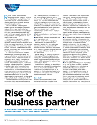 Rise of the
business partnerHOW CAN TREASURERS INFLUENCE TRADE WORKING CAPITAL BY LIAISING
WITH OPERATIONAL TEAMS? JOHN MARDLE EXPLAINS
CASH &
LIQUIDITY
MANAGEMENT
36 The Treasurer December 2013/January 2014 www.treasurers.org/thetreasurer
R
eports, surveys, white papers and
questionnaires reveal treasurers’ concerns
over liquidity and funding time and time
again. Often they cite inadequate cash flow
forecasting and lack of visibility as being the
reasons for ‘sleepless nights’.
The usual method of addressing these
concerns is to use technological or enterprise
resource planning-type solutions that have
so-called business information packages tagged
onto them. They generate spreadsheets and
graphs with lengthy analysis tables that do little
to explain what is occurring ‘behind the data’
when it comes to cash.
Furthermore, the organisation’s strategy is
inevitably to ‘internally satisfy’ shareholders
(regarding dividends), investors (regarding return
of their cash as well as a return on their cash) and
to generate cash flow from operations to stay in
business. If necessary, it will establish a business
plan that identifies any need to raise more capital
from lenders or investors.
So a treasury function needs to adapt and
be agile enough to deliver material that not
only meets the internal satisfaction criteria, but
also satisfies external stakeholders, such as the
marketplace, sector analysts, credit agencies
and regulatory bodies. At the same time, it
needs to demonstrate to its peers, suppliers and
customers that the organisation is ‘competitive’
and will be viable for the foreseeable future.
This entails the critical measurement and
monitoring of not just quarterly earnings figures,
annual reports, interim management statements
and credit rating reports, but the ‘management’
by the treasury function of the figures that
support these documents, namely working capital
and, in particular, trade working capital. Why?
The traditional method of recording days sales
outstanding (DSO), days payable outstanding
(DPO) and days inventory outstanding (DIO)
have proven to be very subjective (see my
previous article in The Treasurer, December 2012/
January 2013, page 38). Therefore, the cash
conversion cycle metric (DSO+DIO-DPO) has
fallen from grace and cash flow measures, such
as return on capital employed and cash flow from
operations, have assumed greater significance.
These two measures require a greater
understanding of how the capital is employed
in supporting:
Trade debtors (customers who have yet to pay
their debts);
Trade creditors (suppliers who are owed cash
by the organisation); and
Inventory (stock and work in progress).
All other areas of current assets (CA)
and current liabilities (CL), such as accruals,
prepayments, reserves, etc, are internally
generated provisions that are not cash-oriented.
So the treasurer can exclude using the traditional
working capital definition of CA-CL from
their deliberations.
We can now see the treasurer’s conundrum.
Influencing cash flow, avoiding liquidity and
funding gaps, and meeting the organisation’s
strategy and regulatory requirements, requires
treasury to fully understand the customers’ and
suppliers’ flows of cash.
So, it should drill down into the organisation’s
operational areas and establish detailed analysis
of not just the current contract terms and
conditions, but also the strategy that will be
applied in the short, medium and longer terms
to customers and suppliers, and how that will
impact upon cash flow forecasts.
Case study
Recently, I reviewed the working capital
arrangements of a major European media
company. It was cash-rich, very acquisitive and
had complex revenue streams. And this was
one of its challenges. Shareholders wanted
higher dividends, investors wanted ‘growth’ in
their returns and suppliers wanted prompter
payment terms. But bank covenants were due
for renewal and some loans had horrendous ‘on
costs’ regarding interest, management fees, exit
penalties, etc.
Treasury needed greater visibility of how to
balance all these demands. So we implemented
a three-pronged attack on trade working capital
as follows:
We appointed three working capital champions
who reviewed, reconciled and reported on the
account terms and conditions and geographical
strategies across the globe for customers,
suppliers and inventory. They did this with the
operational teams in these areas through the use
of webinars, videoconferencing, meetings on the
ground and regular telephone conversations.
We produced narratives from each area that
reflected the progress being made against
predetermined key performance indicators
(KPIs) that were fully agreed with the operational
teams. These broke down each element of trade
receivables, trade payables and inventory (stock
and work in progress).
We linked the cash strategy of the organisation
to the KPIs via various initiatives, ie retrained
credit control departments in understanding
debt default analysis and securitisation/
factoring of sales invoices. In the case of
suppliers, the purchasing function headed by
a chief purchasing officer reviewed creditors
and implemented an appropriate supply chain
finance programme that could involve dynamic
discounting. Inventory accounts were given
named individuals who ensured accuracy and
delivered programmes of work that reflected the
 
