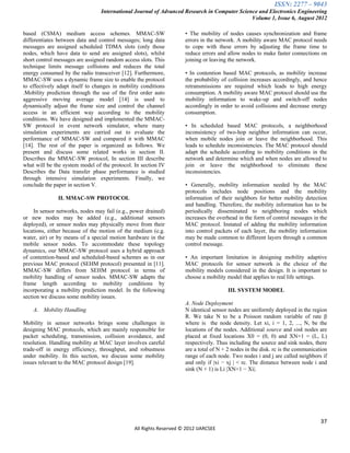 ISSN: 2277 – 9043
                                 International Journal of Advanced Research in Computer Science and Electronics Engineering
                                                                                             Volume 1, Issue 6, August 2012

based (CSMA) medium access schemes. MMAC-SW                         • The mobility of nodes causes synchronization and frame
differentiates between data and control messages; long data         errors in the network. A mobility aware MAC protocol needs
messages are assigned scheduled TDMA slots (only those              to cope with these errors by adjusting the frame time to
nodes, which have data to send are assigned slots), whilst          reduce errors and allow nodes to make faster connections on
short control messages are assigned random access slots. This       joining or leaving the network.
technique limits message collisions and reduces the total
energy consumed by the radio transceiver [12]. Furthermore,         • In contention based MAC protocols, as mobility increase
MMAC-SW uses a dynamic frame size to enable the protocol            the probability of collision increases accordingly, and hence
to effectively adapt itself to changes in mobility conditions       retransmissions are required which leads to high energy
.Mobility prediction through the use of the first order auto        consumption. A mobility aware MAC protocol should use the
aggressive moving average model [14] is used to                     mobility information to wake-up and switch-off nodes
dynamically adjust the frame size and control the channel           accordingly in order to avoid collisions and decrease energy
access in an efficient way according to the mobility                consumption.
conditions. We have designed and implemented the MMAC-
SW protocol in event network simulator, where many                  • In scheduled based MAC protocols, a neighborhood
simulation experiments are carried out to evaluate the              inconsistency of two-hop neighbor information can occur,
performance of MMAC-SW and compared it with MMAC                    when mobile nodes join or leave the neighborhood. This
[14]. The rest of the paper is organized as follows. We             leads to schedule inconsistencies. The MAC protocol should
present and discuss some related works in section II.               adapt the schedule according to mobility conditions in the
Describes the MMAC-SW protocol, In section III describe             network and determine which and when nodes are allowed to
what will be the system model of the protocol. In section IV        join or leave the neighborhood to eliminate these
Describes the Data transfer phase performance is studied            inconsistencies.
through intensive simulation experiments. Finally, we
conclude the paper in section V.                                    • Generally, mobility information needed by the MAC
                                                                    protocols includes node positions and the mobility
               II. MMAC-SW PROTOCOL                                 information of their neighbors for better mobility detection
                                                                    and handling. Therefore, the mobility information has to be
     In sensor networks, nodes may fail (e.g., power drained)       periodically disseminated to neighboring nodes which
or new nodes may be added (e.g., additional sensors                 increases the overhead in the form of control messages in the
deployed), or sensor nodes may physically move from their           MAC protocol. Instated of adding the mobility information
locations, either because of the motion of the medium (e.g.         into control packets of each layer, the mobility information
water, air) or by means of a special motion hardware in the         may be made common to different layers through a common
mobile sensor nodes. To accommodate these topology                  control message.
dynamics, our MMAC-SW protocol uses a hybrid approach
of contention-based and scheduled-based schemes as in our           • An important limitation in designing mobility adaptive
previous MAC protocol (SEHM protocol) presented in [11].            MAC protocols for sensor network is the choice of the
MMAC-SW differs from SEHM protocol in terms of                      mobility models considered in the design. It is important to
mobility handling of sensor nodes. MMAC-SW adapts the               choose a mobility model that applies to real life settings.
frame length according to mobility conditions by
incorporating a mobility prediction model. In the following                            III. SYSTEM MODEL
section we discuss some mobility issues.
                                                                    A. Node Deployment
    A. Mobility Handling                                            N identical sensor nodes are uniformly deployed in the region
                                                                    R. We take N to be a Poisson random variable of rate β
Mobility in sensor networks brings some challenges in               where is the node density. Let xi, i = 1, 2, ..., N, be the
designing MAC protocols, which are mainly responsible for           locations of the nodes. Additional source and sink nodes are
packet scheduling, transmission, collision avoidance, and           placed at fixed locations X0 = (0, 0) and XN+1 = (L, L)
resolution. Handling mobility at MAC layer involves careful         respectively. Thus including the source and sink nodes, there
trade-off in energy efficiency, throughput, and robustness          are a total of N + 2 nodes in the disk. rc is the communication
under mobility. In this section, we discuss some mobility           range of each node. Two nodes i and j are called neighbors if
issues relevant to the MAC protocol design [19].                    and only if |xi − xj | < rc. The distance between node i and
                                                                    sink (N + 1) is Li |XN+1 − Xi|.




                                                                                                                                37
                                               All Rights Reserved © 2012 IJARCSEE
 