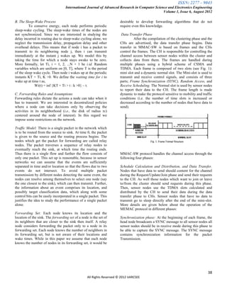 ISSN: 2277 – 9043
                                   International Journal of Advanced Research in Computer Science and Electronics Engineering
                                                                                               Volume 1, Issue 6, August 2012

B. The Sleep-Wake Process                                              desirable to develop forwarding algorithms that do not
          To conserve energy, each node performs periodic              require even this knowledge.
sleep-wake cycling. The sleep-wake times of the nodes are
not synchronized. Since we are interested in studying the               Data Transfer Phase
delay incurred in routing due to sleep-wake cycling alone, we                   After the compilation of the clustering phase and the
neglect the transmission delay, propagation delay and other            CHs are advertised, the data transfer phase begins. Data
overhead delays. This means that if node i has a packet to             transfer in MMAC-SW is based on frames and the CHs
transmit to its neighboring node j, then i can transmit                control the frames. The CH is responsible for controlling the
immediately at the instant j wakes up. We model this by                channel access between sensor nodes within the cluster and
taking the time for which a node stays awake to be zero.               collects data from them. The frames are handled during
More formally, let Ti, i = 1, 2, ...N + 1 be i.id. Random              multiple phases using a hybrid scheme of CSMA and
variables which are uniform on [0, T], where T is the period           TDMA. Each frame is composed of two slots (see Fig. 1):
of the sleep wake cycle. Then node i wakes up at the periodic          mini slot and a dynamic normal slot. The Mini-slot is used to
instants KT + Ti, K >0. We define the waiting time for i to            transmit and receive control signals, and consists of three
wake up at time t as,                                                  parts; Frame Synchronization (SYNC), Random Access, and
             Wi(t) = inf {KT + Ti > t : k >0} – t.                     Receive Scheduling. The Normal slot is used by sensor nodes
                                                                       to report their data to the CH. The frame length is made
C. Forwarding Rules and Assumptions                                    dynamic to make the protocol sensitive to mobility and traffic
Forwarding rules dictate the actions a node can take when it           conditions (i.e. the number of time slots is increased or
has to transmit. We are interested in decentralized policies           decreased according to the number of nodes that have data to
where a node can take decisions only by observing the                  send).
activities in its neighborhood (i.e., the disk of radius rc)
centered around the node of interest). In this regard we
impose some restrictions on the network.

Traffic Model: There is a single packet in the network which
is to be routed from the source to sink. At time 0, the packet
is given to the source and the routing process begins. The
nodes which get the packet for forwarding are called relay
nodes. The packet traverses a sequence of relay nodes to
eventually reach the sink, at which time the routing ends.
Thus there is a single flow and further the flow consists of           MMAC-SW protocol handles the channel access through the
only one packet. This set up is reasonable, because in sensor          following four phases:
networks we can assume that the events are sufficiently
separated in time and/or location so that the flows due to two         Schedule Calculation and Distribution, and Data Transfer.
events do not intersect. To avoid multiple packet                      Nodes that have data to send should content for the channel
transmission by different nodes detecting the same event, the          during the Request/Update/Join phase and send their requests
nodes can resolve among themselves to select one node (say             to the CH. As well those nodes which want to join or leave
the one closest to the sink), which can then transmit. Further,        to/from the cluster should send requests during this phase.
the information about an event comprises its location, and             Then, sensor nodes use the TDMA slots calculated and
possibly target classification data, which along with some             distributed by the CH to send their data during the data
control bits can be easily incorporated in a single packet. This       transfer phase to CHs. Sensor nodes that have no data to
justifies the idea to study the performance of a single packet         transmit go to sleep directly after the end of the mini-slot.
alone.                                                                 More details are given below about the operation of the
                                                                       MEMAC protocol in different phases:
Forwarding Set: Each node knows its location and the
location of the sink. The forwarding set of a node is the set of       Synchronization phase: At the beginning of each frame, the
its neighbors that are closer to the sink then itself. A relay         head node broadcasts a SYNC message to all sensor nodes all
node considers forwarding the packet only to a node in its             sensor nodes should be in receive mode during this phase to
forwarding set. Each node knows the number of neighbors in             be able to capture the SYNC message. The SYNC message
its forwarding set, but is not aware of their locations and            contains synchronization information for the packet
wake times. While in this paper we assume that each node               Transmission.
knows the number of nodes in its forwarding set, it would be




                                                                                                                                  38
                                                  All Rights Reserved © 2012 IJARCSEE
 