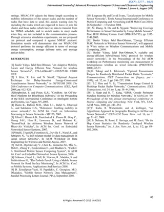 ISSN: 2277 – 9043
                                  International Journal of Advanced Research in Computer Science and Electronics Engineering
                                                                                              Volume 1, Issue 6, August 2012

savings. MMAC-SW adjusts the frame length according to               [10] Lingxuan Hu and David Evans, "Localization for Mobile
mobility information of the sensor nodes and the number of           Sensor Networks", Tenth Annual International Conference on
nodes that have data to send, this avoids wasting slots by           Mobile Computing and Networking (ACM Mobi Com 2004).
excluding the nodes which are expected to leave or join the          26 September – 1 October 2004.
cluster and those nodes which have no data to transmit from          [11] M. Zhang, X. Du, and K. Nygard, "Improving Coverage
the TDMA schedule, and to switch nodes to sleep mode                 Performance in Sensor Networks by Using Mobile Sensors,"
when they are not included in the communication process.             Proc. IEEE Military Comm. Conf. (MILCOM '05), pp. 3335-
Through extensive simulation experiments, we are proposed            3341,2005.
our protocol and compared it against MMAC protocol.                  [12] Bashir Yahya, Jalel Ben-Othman, "Energy Efficient
Simulation results will demonstrate that our MMAC-SW                 MAC Protocols in Wireless Sensor Networks", will appeared
protocol performs the energy efficient in terms of average           in Wiley series on Wireless Communications and Mobile
energy consumption, average delivery ratio, and average              Computing, 2009.
packet delay.                                                        [13] Bashir Yahya, Jalel Ben-Othman,"A scalable and
                                                                     energy-efficient hybrid-based MAC protocol for wireless
REFERENCES                                                           sensor networks", in the Proceedings of the 3rd ACM
                                                                     workshop on Performance monitoring and measurement of
[1] Bashir Yahya, Jalel Ben-Othman, ”An Adaptive Mobility            heterogeneous wireless an wired networks (PM2HW2N
Aware and Energy Efficient Mac Protocol for wireless                 2008), 67-71
Sensor Networks”, 978-1-4244-4671-1/09/$25.00 ©2009                  [14]H. Takagi and L. Kleinrock, “Optimal Transmission
IEEE                                                                 Ranges for Randomly Distributed Packet Radio Terminals,”
[2] J. Kim, X. Lin, and N. Shroff, “Optimal Anycast                  Communications, IEEE Transactions on. [legacy, pre -
Technique      for    Delay-Sensitive     Energy-Constrained         1988], vol. 32, no. 3, pp. 246–257, 1984.
Asynchronous Sensor Networks,” in INFOCOM 2009. The                  [15] T.C. Hou and V. Li, “Transmission Range Control in
28th Conference on Computer Communications. IEEE, April              Multihop Packet Radio Networks,” Communications, IEEE
2009, pp. 612–620.                                                   Transactions, vol. 34, no. 1, pp. 38–44,1986.
[3]Bergbreiter, S. and Pister, K.SJ, "CotsBots: An Off-the-          [16] B. Karp and H. T. Kung, “GPSR: Greedy Perimeter
Shelf Platform for Distributed Robotics," In the Proceeding          Stateless Routing for Wireless Networks,” in MobiCom ’00:
of the IEEE International Conference on Intelligent Robots           Proceedings of the 6th annual international conference on
and Systems, Las Vegas, NV,2003.                                     Mobile computing and networking. New York, NY, USA:
[4] Dantu K., Rahimi M.H., Shah 1-1., Babel S., Dhariwal             ACM Press, 2000, pp. 243–254.
A., and Sukhatme G.S., "Robornote: Enabling mobility in              [17]F. Kuhn, R. Wattenhofer, and A. Zollinger, “An
sensor networks", In ACM Int. Conf. on Information                   Algorithmic Approach to Geographic Routing in Ad Hoc and
Processing in Sensor Networks - SPOTS, 2005.                         Sensor Networks,” IEEE/ACM Trans. Netw., vol. 16, no. 1,
[5] Allred 1, Hasan A.B., Panichsakul S., Pisano B., Gray 1'.,       pp. 51–62, 2008.
Huang J-I-I., I-Ian R., Lawrence D., and Mohseni K.,                 [18] S. Dulman, M. Rossi, P. Havinga, and M. Zorzi, “On the
"SensorFlock An Airborne Wireless Sensor Network of                  Hop Count Statistics for Randomly Deployed Wireless
Micro-Air Vehicles", In ACM Int. Conf. on Embedded                   Sensor Networks,” Int. J. Sen. Netw.,vol. 1, no. 1/2, pp. 89–
Networked Sensor Systems, 2007.                                      102, 2006.
[6]NittelS, TrigoniN, Ferentinos K., Neville F., Nural A., and
Pettigrew N., "A drift-tolerant model for data management in
ocean sensor networks", In ACM Workshop on Data
Engineering for Wireless and Mobile Access, 2007.
[7] Hull B., Bychkovsky V., Chen K., Goraczko M., Miu A.,
Shih E., Zhang Y., Balakrishnan H., and Madden S., "CarTel:
A Distributed Mobile Sensor Computing System", In ACM
Int. Conf. on Embedded Networked Sensor Systems, 2006.
[8] Eriksson, Girod, L., Hull, B., Newton, R., Madden, S. and
Balakrishnan H., "The Pothole Patrol: Using a Mobile Sensor
Network for Road Surface Monitoring", In ACM Int. Conf.
on Mobile Systems, Applications And Services 2008.
[9] D. Zeinalipour-Yazti, H. Papadakis, C. Georgiou, M.D.
Dikaiakos, "Mobile Sensor Network Data Management",
Parallel Processing Letters Journal (PPL), September 2008.




                                                                                                                               40
                                                All Rights Reserved © 2012 IJARCSEE
 