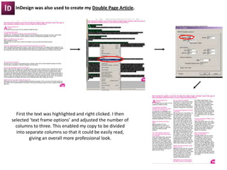 InDesign was also used to create my Double Page Article.




  First the text was highlighted and right clicked. I then
selected ‘text frame options’ and adjusted the number of
  columns to three. This enabled my copy to be divided
  into separate columns so that it could be easily read,
         giving an overall more professional look.
 