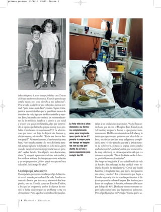 primera persona     15/4/10     09:21     Página 3




        infección pero, al poco tiempo, volvía a caer. Era un
        ciclo que no terminaba nunca. Cuando parecía que
        estaba mejor, otra cosa afectaba a mis pulmones”.
        Pese a todo, podía llevar una vida más o menos nor-
        mal, “pero nunca estás bien”, insiste. Siguió traba-
        jando e intentó olvidar que le quedaban menos de
        tres años de vida, algo que tardó en asimilar y supe-
        rar. Pero, haciendo caso omiso a las recomendacio-
        nes de los médicos, desafió a la ciencia y a su salud
        y se casó y se quedó embarazada, algo que sorpren-       La feliz niña de 6 años   taban a sus ciudadanos nacionales. “Seguí buscan-
        dió al equipo que la trataba porque es muy poco pro-     abrazada a su herma-      do hasta que di con el Hospital Juan Canalejo de
        bable el embarazo en mujeres con FQ. Le advirtie-        no, completamente         A Coruña y empecé a llamar y a preguntar insis-
        ron que tener un hijo la dejaría sin fuerzas y,          sano, poco imaginaba      tentemente. Hablé con mis médicos de Lisboa y lo
        efectivamente, así sucedió. “Todas mis fuerzas fue-      que a partir de los 27    único que querían era quitarme esa idea de la ca-
        ron para él”. Afortunadamente, el embarazo fue muy       pasaría la mayor parte    beza, me decían que era muy peligroso y compli-
        bien, “tuve mucha suerte y lo tuve de forma natu-        del tiempo en hospita-    cado, pero yo sólo pensaba que era la única mane-
        ral, aunque aguanté solo hasta los ocho meses, pero      les con su vida pen-      ra de sobrevivir, porque si seguía como estaba
        cuando nació mi función respiratoria bajó en pica-       diente de un hilo y       acabaría muerta”, declara Sandra, que se encontra-
        do”, explica Sandra. Tras el parto tuvo dos neumo-       pocas esperanzas para     ba muy enferma y en plena separación del que era
        tórax, “y empecé a ponerme cada vez más malita y         cumplir los 30.           entonces su marido. “No sé de dónde sacaba la fuer-
        los médicos solo me decían que no existía solución                                 za, probablemente de mi niño”.
        y yo me preguntaba, ¿cómo puede ser que no haya                                    Sin riesgo no hay gloria. Y esta es la filosofía de vida
        solución? ¡Sólo tengo 30 años!”.                                                   de Sandra. Sin embargo, no fue tan fácil como to-
                                                                                           mar la decisión de trasplantarse. “Desde que decidí
        Un riesgo que debía correr                                                         hacerme el trasplante hasta que me lo hice pasaron
        Desesperada, pero convencida que algo debía exis-                                  dos años y medio”. En el momento que llegó a
        tir en el mundo para salvarle la vida, Sandra co-                                  Coruña ingresó y, tras las pruebas pertinentes, le di-
        menzó a buscar por internet y encontró dos hos-                                    jeron que estaba en lista de espera. Por lo visto, para
        pitales, uno en Canadá y otro en Estados Unidos,                                   hacer un trasplante, la función pulmonar debe estar
        a los que les preguntó y ambos le dijeron lo mis-                                  por debajo del 40%. Desde ese mismo momento es-
        mo: sí había solución para su problema y ésta era                                  peró ocho meses hasta que llegaron sus pulmones.
        el trasplante. Pero aquellos hospitales sólo trasplan-                             Pero el problema fue en Portugal. “Desde que lo so-


         38 MÉDICOS        Y   MEDICINAS
 