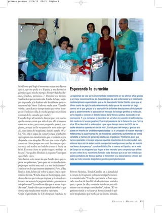 primera persona     15/4/10      09:21     Página 4




        licité hasta que llegó el momento en que me dijeron
        que sí, que me podía ir a España, y me dieron los         Esperando la curación
        permisos pasó mucho tiempo. Siempre faltaban fir-
        mas, pruebas, permisos...”. Durante ese tiempo            La esperanza de vida se ha incrementado notablemente en los últimos años gracias
        Sandra dice que no tenía vida. Estaba de baja y siem-     a un mejor conocimiento de las fisiopatologías de esta enfermedad y al tratamiento
        pre ingresada, y la dejaban salir los sábados para es-    multidisciplinario especializado que se ha descubierto.Tomás Castillo opina que el
        tar con su hijo Vasco. Cada vez estaba peor. “Cuando      último cuarto de siglo ha sido determinante, dado que se ha recorrido un largo
        volvía a casa al poco tiempo tenía que volver a em-       camino en el que, gracias a la aportación de brillantes descripciones clínico-patoló-
        pezar. Estaba en silla de ruedas porque no podía ni       gicas y, posteriormente, la aplicación de técnicas de biología genética y molecular,
        caminar de lo cansada que estaba”.                        se ha llegado a conocer el defecto básico de la fibrosis quística, localizado en el
        Cuando llegó a Coruña le dijeron que, por mucho           cromosoma 7, y se comienza a vislumbrar en un futuro la curación de esta enferme-
        que le costara, tenía que salir de esa silla e intentar   dad mediante la terapia genética. Cuenta el presidente de la Federación que,“en los
        estar más activa, para estar preparada para el tras-      años 30 se describió la enfermedad y por aquel tiempo menos del 50% de los
        plante, porque así la recuperación sería más rápi-        bebés afectados superaba el año de vida”. Con el paso del tiempo, y gracias a la
        da. Justo antes del trasplante, Sandra pesaba 39 ki-      puesta en marcha de unidades especializadas y a la utilización de nuevas técnicas y
        los. “No era ni capaz de comer porque el esfuerzo         tratamientos, la supervivencia ha ido mejorando claramente, aumentando de forma
        que suponía me cansaba tanto que el corazón se me         constante el número de personas adultas que la padecen.“Podríamos decir que
        disparaba y me ahogaba. Me tuve que cortar el pelo        hemos aprendido a manejar algunos aspectos importantes de la enfermedad, pero
        como un chico porque no tenía fuerzas para pei-           estamos lejos aún de saber curarla, aunque las investigaciones que hay en marcha
        narme y mi madre me bañaba como si fuera un               nos llenan de esperanza”, concluye Castillo. Por lo menos, en España y en el resto
        bebé. Era muy duro no poder coger a mi hijo en            de Europa ya es obligatorio que hagan el test neonatal para comprobar que el feto
        brazos”. Sus padres filmaban al pequeño Vasco para        es sano antes de su nacimiento.También cabe destacar que ya se han evitado que
        que ella lo viera.                                        padres portadores de fibrosis quística lo transmitan a su descendencia a través del
        Sólo fueron ocho meses los que Sandra tuvo que es-        cada vez más conocido diagnóstico genético preimplantacional.
        perar sus pulmones, “pero para mí era mucho tiem-
        po porque estaba muy mal y se me hacía eterno”.
        Muchos son los que mueren esperando. Pero, al fin,
        llegó su hora, la hora de volver a nacer. Era su opor-    Fibrosis Quística, Tomás Castillo, en la actualidad
        tunidad de vida. “Estaba abajo en fisioterapia y, cuan-   la cirugía del trasplante pulmonar está perfectamen-
        do me dijeron que tenía que ingresar y vi cómo la en-     te estandarizada. “Con la experiencia se han supe-
        fermera me sonreía, le pregunté atónita: ¿encontraron     rado muchas de las dificultades técnicas iniciales
        mis pulmones? Y cuando me dijo que sí no me lo po-        pero, a pesar de ello, continúa siendo un procedi-
        día creer”. Sandra dice que no puede describir lo que     miento con un riesgo considerable”, valora. “El or-
        sintió, una mezcla entre miedo y esperanza.               ganismo tiende a rechazar de forma natural el pul-
        Según el presidente de la Federación Española de          món trasplantado por medio de su sistema inmune,


                                                                                                                  MÉDICOS      Y   MEDICINAS 39
 