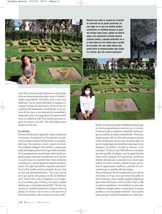 primera persona     15/4/10      09:21     Página 5




                                                                  Durante dos años la ciudad de A Coruña
                                                                  se convirtió en su jardín particular, en
                                                                  ese lugar en el que los sueños podían
                                                                  convertirse en realidad. Aunque el paso
                                                                  del tiempo fuera lento, repleto de dificul-
                                                                  tades, con mascarilla incluida durante
                                                                  muchos meses, y apenas pudiendo ver a
                                                                  su hijo Vasco en los vídeos que le graba-
                                                                  ba su padre. Por eso, cada abrazo que
                                                                  podía darle le proporcionaba más oxíge-
                                                                  no, incluso, que sus nuevos pulmones.




        y por ello es necesario que la persona se trate de por
        vida con inmunosupresores para evitar el rechazo”,
        amplia el presidente. De hecho, pese a todo esto,
        añade que “con un control adecuado se consigue mi-
        nimizar el riesgo de infecciones y de los efectos se-
        cundarios del tratamiento, devolviendo, en la ma-
        yoría de los casos, a una situación de normalidad y
        mejorando tanto sus expectativas de supervivencia
        como su calidad de vida. Para muchas personas su-
        pone un renacer a la vida”. Sin duda alguna, para
        Sandra sí lo ha sido.                                               Estuvo tres meses haciendo rehabilitación hasta que
                                                                            se sintió preparada para moverse pos sí misma.
        La victoria                                                         Comenzó a salir y a caminar, costándole mucho por-
        Fueron ocho horas de operación. “Justo cuando me                    que su corazón no estaba acostumbrado. “Entonces
        conectaron a la máquina con los aparatos mis pul-                   busqué un piso allí, en A Coruña, porque no quería
        mones antiguos dejaron de funcionar, ya no aguan-                   volver a Lisboa por miedo a que me pasara algo y sé
        taba más. Fue justísimo, estuve a punto de morir.                   que en ningún lugar me atenderían mejor que en ese
        Un verdadero milagro”, dice Sandra, y asegura que                   hospital, y mi madre y mi niño se vinieron a vivir
        nadie del equipo podía creer lo que había sucedido.                 conmigo”. El doctor José María Borro, el cirujano
        En el postoperatorio recuerda que sintió mucha an-                  que hizo posible el milagro y que la siguió durante
        gustia porque creía que los pulmones no le servían                  meses, antes y después de la operación, escribió un
        y le parecía que no respiraba bien, “pero volvieron                 informe diciendo que su paciente no se sentía capaz
        a entubarme y cuando desperté respiraba perfecta-                   todavía de volver a Lisboa, además de que, por te-
        mente. Fue algo maravilloso, respiraba muy bien”.                   mas de seguimientos, analíticas y pruebas era con-
        Con la FQ, Sandra tenía la sensación de que vivía                   veniente que se quedara allí más tiempo.
        en una caja permanentemente. “Una caja cerrada                      Tras un fantástico año de recuperación de su vida en
        de la que quería salir porque en ella me faltaba el                 A Coruña, en el que tuvo que llevar mascarilla en
        aire”, insiste. Pero, tras el trasplante, con el oxíge-             todo momento y tener muchos cuidados higiénicos
        no y la morfina, pese al dolor y la cicatriz, Sandra                para evitar infecciones, volvió a Lisboa. Vasco y ella
        declara que se sintió plenamente feliz. “Estuve una                 se unieron muchísimo, “nos fundimos en uno solo,
        semana en cuidados intensivos y después subí a la                   estábamos siempre juntos recuperando el tiempo
        planta de torácica. En un mes ya me pasaron al                      perdido y yo no necesitaba nada más”. Tuvo mucha
        hotel de pacientes y allí comencé una nueva vida”.                  suerte, porque el tema del trasplante no es fácil, por-


         40 MÉDICOS        Y   MEDICINAS
 