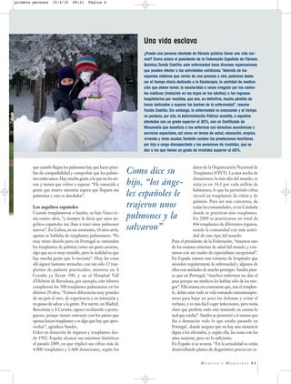 primera persona     15/4/10     09:21     Página 6




                                                                    Una vida esclava
                                                                    ¿Puede una persona afectada de fibrosis quística llevar una vida nor-
                                                                    mal? Como aclara el presidente de la Federación Española de Fibrosis
                                                                    Quística,Tomás Castillo, esta enfermedad tiene diversas repercusiones
                                                                    que pueden afectar a las actividades cotidianas.“Además de los
                                                                    aspectos médicos que varían de una persona a otra, podemos desta-
                                                                    car el tiempo diario dedicado a la fisioterapia, la cantidad de medica-
                                                                    ción que deben tomar, la escolaridad a veces irregular por los contro-
                                                                    les médicos (traducido en las bajas en los adultos) o los ingresos
                                                                    hospitalarios por recaídas, que son, en definitiva, mucha pérdida de
                                                                    horas dedicadas a superar los baches de la enfermedad”, resume
                                                                    Tomás Castillo. Sin embargo, la enfermedad va avanzando y el tiempo
                                                                    no perdona, por ello, la Administración Pública acredita, a aquellos
                                                                    afectados con un grado superior al 30%, con un Certificado de
                                                                    Minusvalía que beneficia a los enfermos con derechos económicos y
                                                                    servicios especiales, así como en temas de salud, educación, empleo,
                                                                    vivienda y otras ayudas.También existen las prestaciones familiares
                                                                    por hijo a cargo discapacitado y las pensiones de invalidez, que se
                                                                    dan a los que tienen un grado de invalidez superior al 65%.



        que cuando llegan los pulmones hay que hacer prue-                                         datos de la Organización Nacional de
        bas de compatibilidad y comprobar que los pulmo-        Como dice su                       Trasplantes (ONT). La tasa media de
        nes están sanos. Hay mucha gente a la que no les sir-                                      donaciones, la más alta del mundo, se
        ven y tienen que volver a esperar. “He conocido a       hijo, “los ánge-                   sitúa ya en 34,3 por cada millón de
        gente que muere mientras espera que lleguen sus                                            habitantes, lo que ha permitido cifras
        pulmones y esto es desolador”.                          les españoles le                   récord en trasplantes de riñón y de
                                                                                                   pulmón. Para ser más concretos, de
        Los angelitos españoles                                 trajeron unos                      todas las comunidades, es en Cataluña
        Cuando trasplantaron a Sandra, su hijo Vasco te-                                           donde se practican más trasplantes.
        nía cuatro años, “y siempre le decía que unos an-       pulmones y la                      En 2009 se practicaron un total de
        gelitos españoles me iban a traer unos pulmones                                            844 trasplantes de diferentes órganos,
        nuevos”. En Lisboa, en ese momento, 10 años atrás,      salvaron”                          siendo la comunidad con más activi-
        apenas se hablaba de trasplantes pulmonares. “Es                                           dad de este tipo del mundo.
        muy triste decirlo pero en Portugal se entienden                             Para el presidente de la Federación, “tenemos uno
        los trasplantes de pulmón como un gasto enorme,                              de los mejores sistemas de salud del mundo, y con-
        algo que no es muy rentable, pero la realidad es que                         tamos con un cuadro de especialistas excepcional”.
        hay mucha gente que lo necesita”. Hoy, las cosas                             En España existen una veintena de hospitales que
        allí siguen bastante atrasadas, con tan sólo 12 tras-                        atienden regularmente la enfermedad y algunos de
        plantes de pulmón practicados, mientras en A                                 ellos con unidades de mucho prestigio. Sandra pien-
        Coruña ya llevan 300, y en el Hospital Vall                                  sa que en Portugal, “muchos enfermos no dan el
        d’Hebrón de Barcelona, por ejemplo, este febrero                             paso porque sus médicos les hablan sólo de los ries-
        cumplieron los 500 trasplantes pulmonares en los                             gos”. Ella misma era consciente que, tras el trasplan-
        últimos 20 años. “Existen diferencias muy grandes                            te, debía estar toda su vida tomando inmunosupre-
        de un país al otro, de experiencia y en intención y                          sores para bajar un poco las defensas y evitar el
        en ganas de salvar a la gente. Por suerte, en Madrid,                        rechazo, y es más fácil coger infecciones, pero tenía
        Barcelona o A Coruña, siguen recibiendo a portu-                             claro que prefería todo esto teniendo en cuenta lo
        gueses, porque tienen convenio con los países que                            mal que estaba”. Sandra se prometió a sí misma que
        apenas hacen trasplantes y es algo que hay que apro-                         iba a denunciar todo lo que estaba pasando en
        vechar”, agradece Sandra.                                                    Portugal , donde asegura que no hay una asistencia
        Líder en donación de órganos y trasplantes des-                              digna a los afectados, y, según ella, las cosas con los
        de 1992, España alcanzó sus máximos históricos                               años mejoran, pero no lo suficiente.
        el pasado 2009, en que triplicó sus cifras: más de                           En España sí se avanza. “En la actualidad se están
        4.000 trasplantes y 1.600 donaciones, según los                              desarrollando planes de diagnóstico precoz en va-


                                                                                                       MÉDICOS      Y   MEDICINAS 41
 