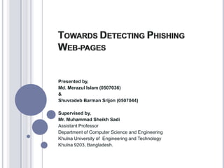 TOWARDS DETECTING PHISHING WEB-PAGES Presented by, Md. Merazul Islam (0507036) & Shuvradeb Barman Srijon (0507044) Supervised by, Mr. Muhammad Sheikh Sadi Assistant Professor Department of Computer Science and Engineering Khulna University of  Engineering and Technology Khulna 9203, Bangladesh. 