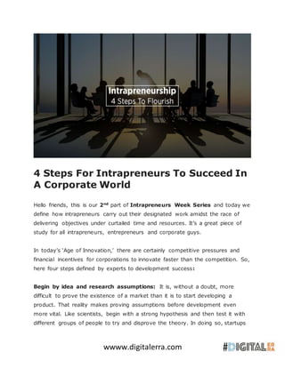 wwww.digitalerra.com
4 Steps For Intrapreneurs To Succeed In
A Corporate World
Hello friends, this is our 2nd
part of Intrapreneurs Week Series and today we
define how intrapreneurs carry out their designated work amidst the race of
delivering objectives under curtailed time and resources. It’s a great piece of
study for all intrapreneurs, entrepreneurs and corporate guys.
In today’s ‘Age of Innovation,’ there are certainly competitive pressures and
financial incentives for corporations to innovate faster than the competition. So,
here four steps defined by experts to development success:
Begin by idea and research assumptions: It is, without a doubt, more
difficult to prove the existence of a market than it is to start developing a
product. That reality makes proving assumptions before development even
more vital. Like scientists, begin with a strong hypothesis and then test it with
different groups of people to try and disprove the theory. In doing so, startups
 