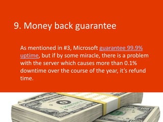 9. Money back guarantee

 As mentioned in #3, Microsoft guarantee 99.9%
 uptime, but if by some miracle, there is a problem
 with the server which causes more than 0.1%
 downtime over the course of the year, it’s refund
 time.
 