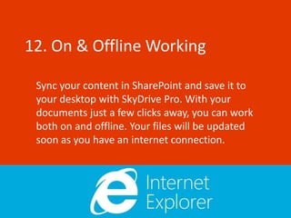 12. On & Offline Working

 Sync your content in SharePoint and save it to
 your desktop with SkyDrive Pro. With your
 documents just a few clicks away, you can work
 both on and offline. Your files will be updated
 soon as you have an internet connection.
 